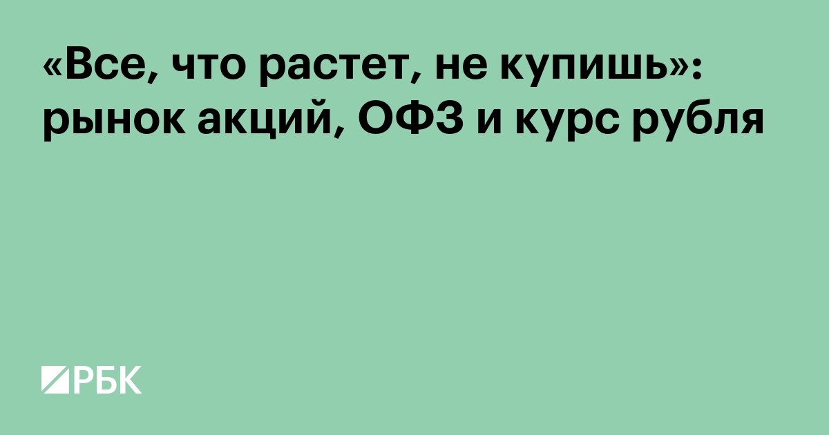«Все, что растет, не купишь»: рынок акций, ОФЗ и курс рубля