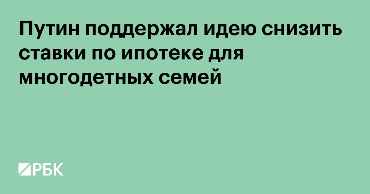 Путин поддержал идею снизить ставки по ипотеке для многодетных семей