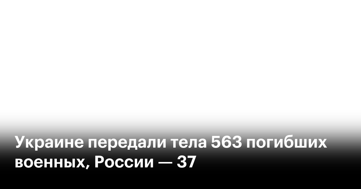 Украине передали тела 563 погибших военных, России — 37