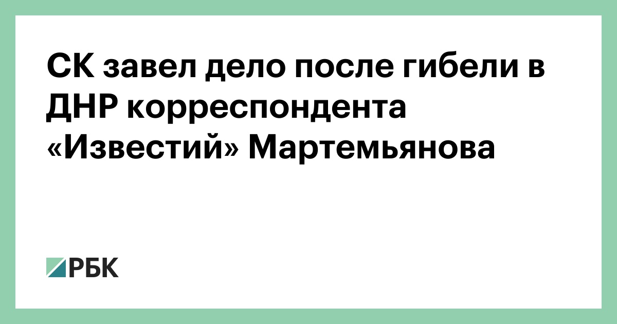 СК завел дело после гибели в ДНР корреспондента «Известий» Мартемьянова — РБК