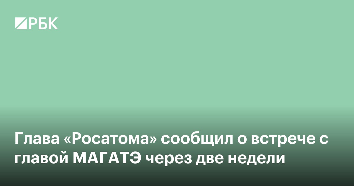 Глава «Росатома» сообщил о встрече с главой МАГАТЭ через две недели