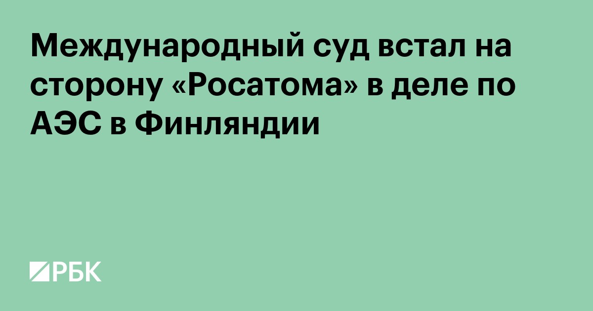 Международный суд встал на сторону «Росатома» в деле по АЭС в Финляндии