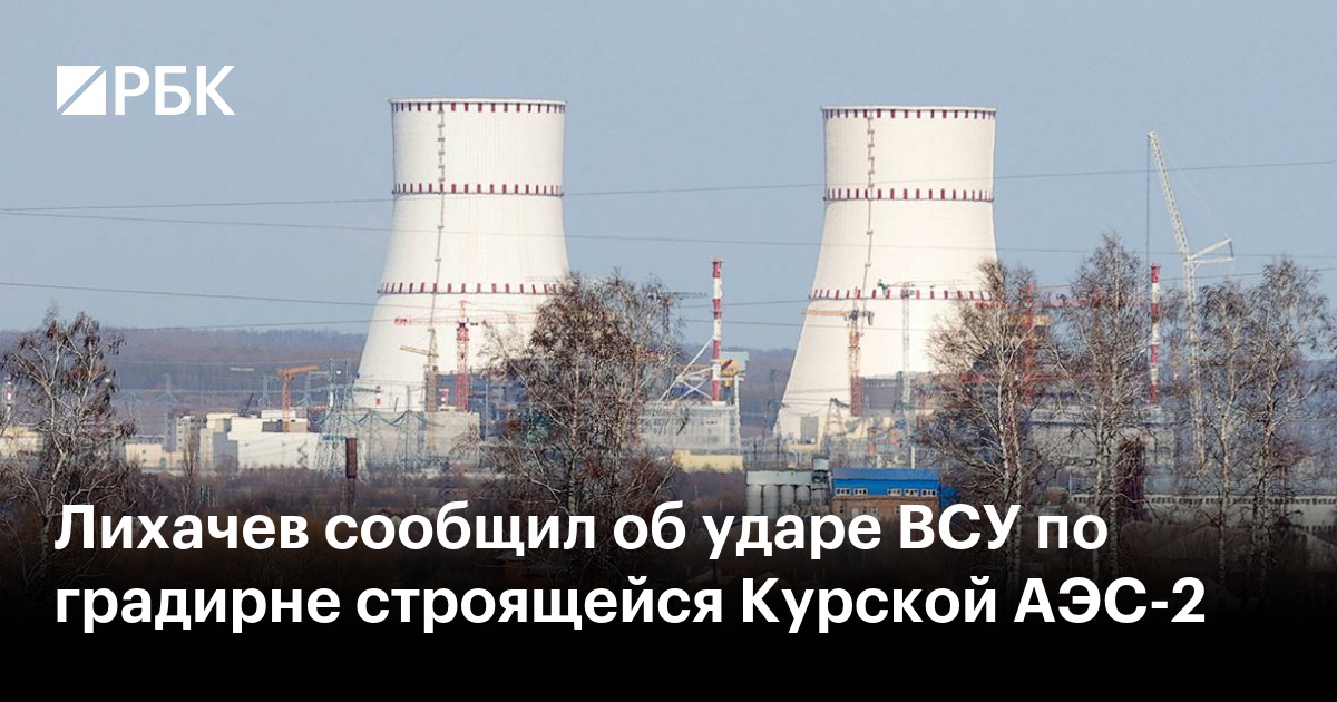 Лихачев сообщил об ударе ВСУ по градирне строящейся Курской АЭС-2