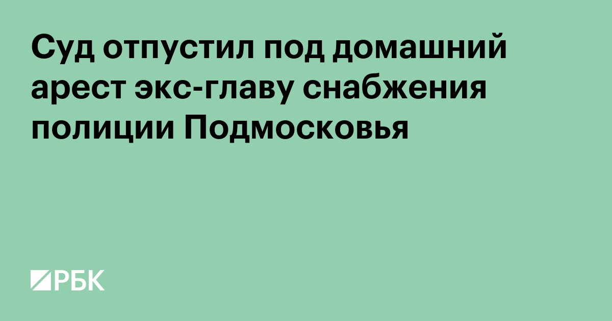 Суд отпустил под домашний арест экс-главу снабжения полиции Подмосковья
