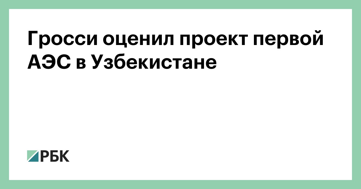 Гросси оценил проект первой АЭС в Узбекистане